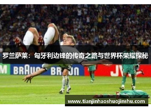 罗兰萨莱：匈牙利边锋的传奇之路与世界杯荣耀探秘