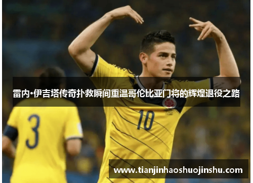 雷内·伊吉塔传奇扑救瞬间重温哥伦比亚门将的辉煌退役之路