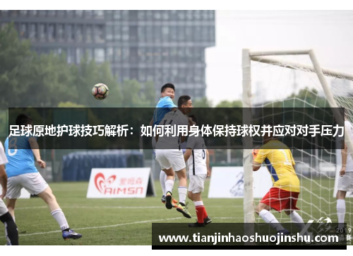 足球原地护球技巧解析：如何利用身体保持球权并应对对手压力