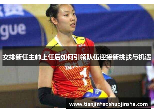 女排新任主帅上任后如何引领队伍迎接新挑战与机遇