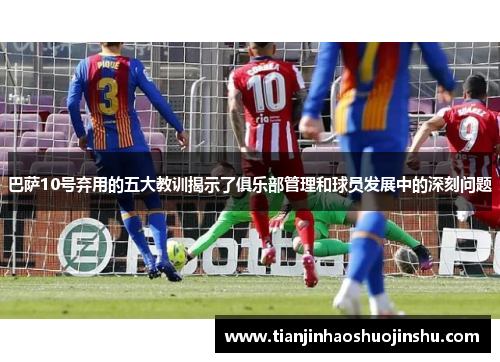 巴萨10号弃用的五大教训揭示了俱乐部管理和球员发展中的深刻问题