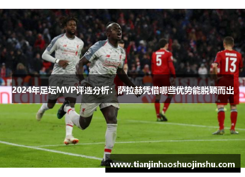 2024年足坛MVP评选分析：萨拉赫凭借哪些优势能脱颖而出