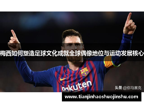 梅西如何塑造足球文化成就全球偶像地位与运动发展核心