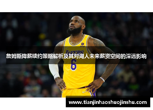 詹姆斯降薪续约策略解析及其对湖人未来薪资空间的深远影响