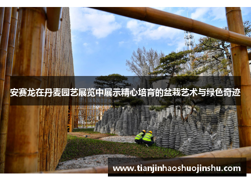 安赛龙在丹麦园艺展览中展示精心培育的盆栽艺术与绿色奇迹