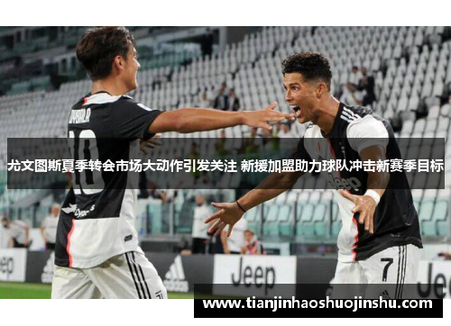 尤文图斯夏季转会市场大动作引发关注 新援加盟助力球队冲击新赛季目标