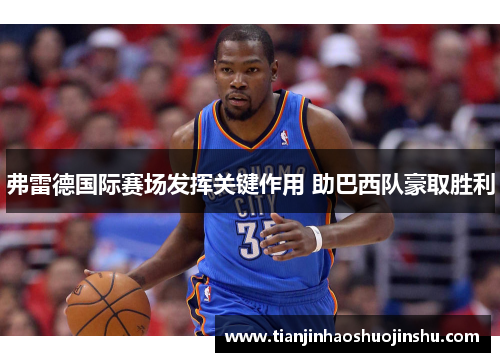 弗雷德国际赛场发挥关键作用 助巴西队豪取胜利 弗雷德国际赛场发挥关键作用 助巴西队豪取胜利