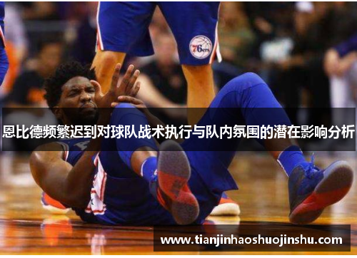 恩比德频繁迟到对球队战术执行与队内氛围的潜在影响分析