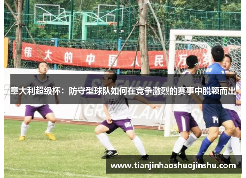意大利超级杯:防守型球队如何在竞争激烈的赛事中脱颖而出 意大利超级杯:防守型球队如何在竞争激烈的赛事中脱颖而出