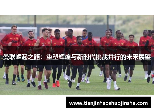 曼联崛起之路：重塑辉煌与新时代挑战并行的未来展望