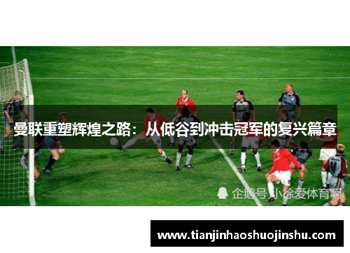 曼联重塑辉煌之路：从低谷到冲击冠军的复兴篇章