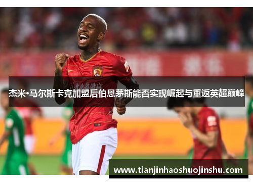 杰米·马尔斯卡克加盟后伯恩茅斯能否实现崛起与重返英超巅峰 杰米·马尔斯卡克加盟后伯恩茅斯能否实现崛起与重返英超巅峰