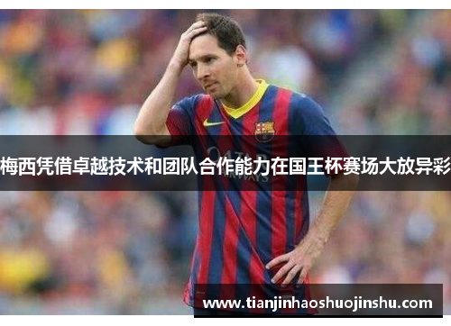 梅西凭借卓越技术和团队合作能力在国王杯赛场大放异彩