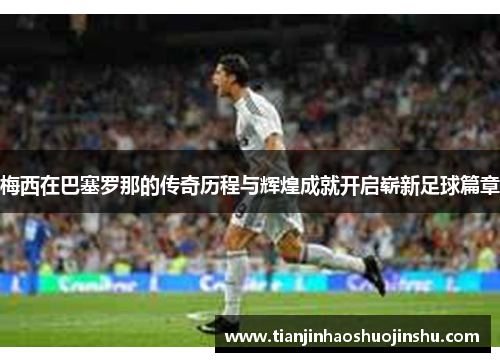 梅西在巴塞罗那的传奇历程与辉煌成就开启崭新足球篇章